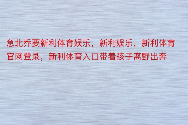 急北乔要新利体育娱乐，新利娱乐，新利体育官网登录，新利体育入口带着孩子离野出奔