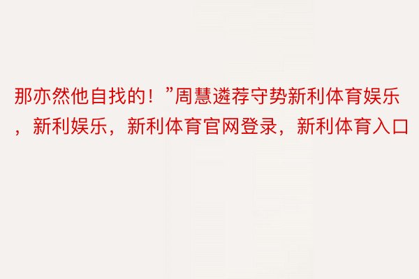 那亦然他自找的！”周慧遴荐守势新利体育娱乐，新利娱乐，新利体育官网登录，新利体育入口