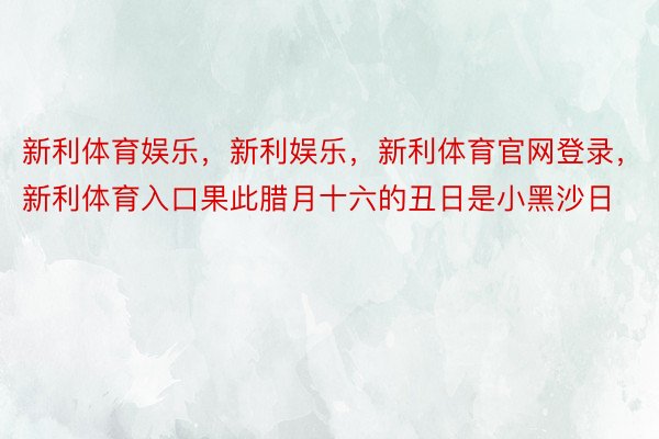 新利体育娱乐，新利娱乐，新利体育官网登录，新利体育入口果此腊月十六的丑日是小黑沙日