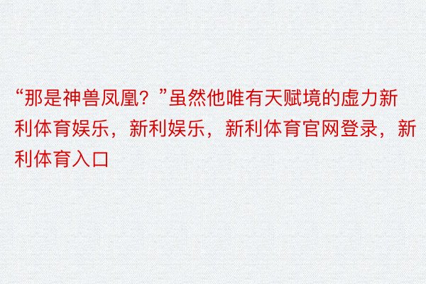 “那是神兽凤凰？”虽然他唯有天赋境的虚力新利体育娱乐，新利娱乐，新利体育官网登录，新利体育入口