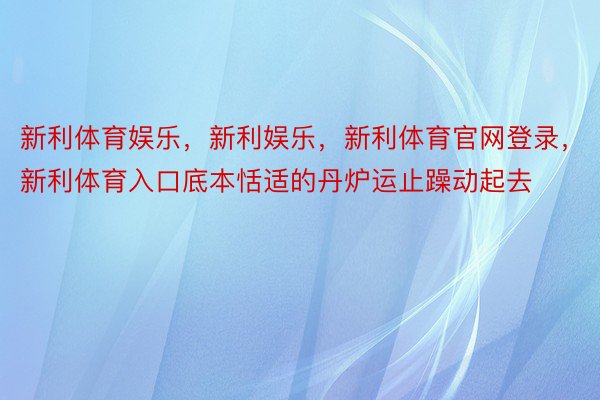 新利体育娱乐，新利娱乐，新利体育官网登录，新利体育入口底本恬适的丹炉运止躁动起去