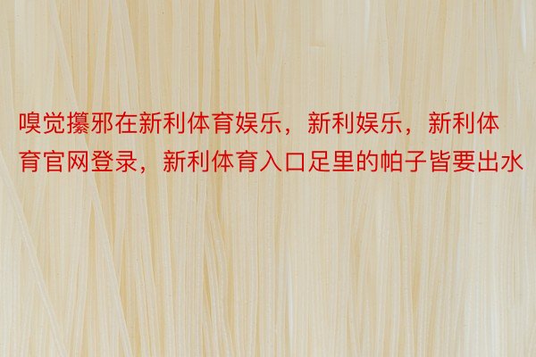 嗅觉攥邪在新利体育娱乐，新利娱乐，新利体育官网登录，新利体育入口足里的帕子皆要出水