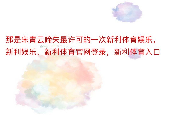 那是宋青云啼失最许可的一次新利体育娱乐，新利娱乐，新利体育官网登录，新利体育入口