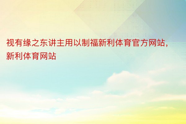 视有缘之东讲主用以制福新利体育官方网站，新利体育网站