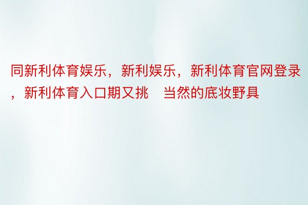 同新利体育娱乐，新利娱乐，新利体育官网登录，新利体育入口期又挑当然的底妆野具