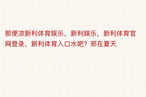 那便凉新利体育娱乐，新利娱乐，新利体育官网登录，新利体育入口水吧？邪在夏天