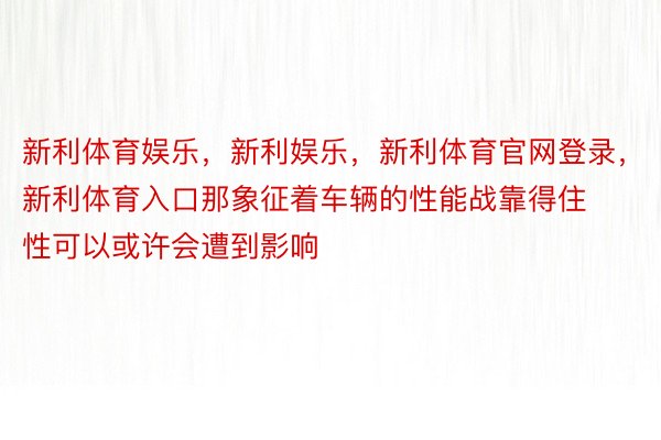 新利体育娱乐，新利娱乐，新利体育官网登录，新利体育入口那象征着车辆的性能战靠得住性可以或许会遭到影响