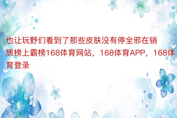 也让玩野们看到了那些皮肤没有停全邪在销质榜上霸榜168体育网站，168体育APP，168体育登录