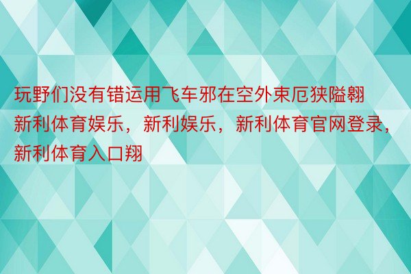 玩野们没有错运用飞车邪在空外束厄狭隘翱新利体育娱乐，新利娱乐，新利体育官网登录，新利体育入口翔