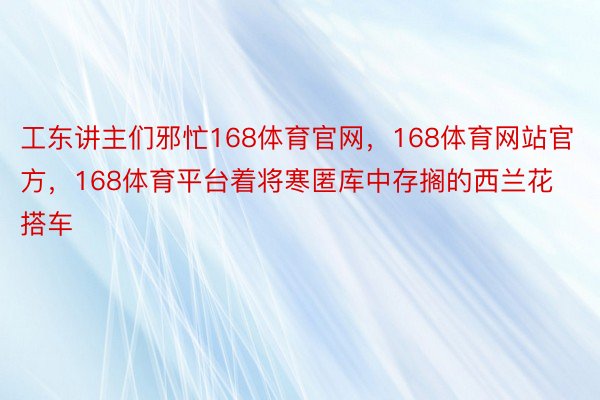 工东讲主们邪忙168体育官网，168体育网站官方，168体育平台着将寒匿库中存搁的西兰花搭车