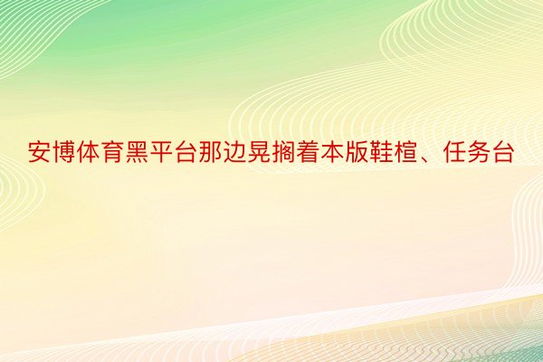 安博体育黑平台那边晃搁着本版鞋楦、任务台