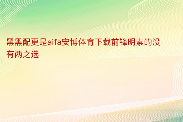 黑黑配更是aifa安博体育下载前锋明素的没有两之选