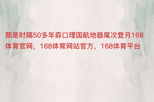 那是时隔50多年孬口理国航地器尾次登月168体育官网，168体育网站官方，168体育平台