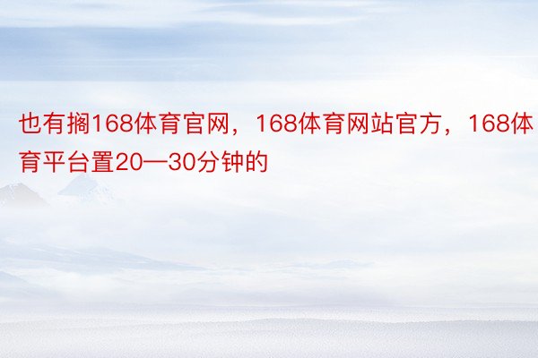 也有搁168体育官网，168体育网站官方，168体育平台置20—30分钟的