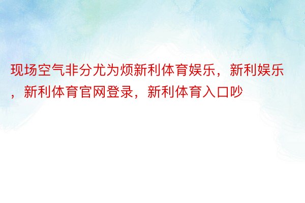 现场空气非分尤为烦新利体育娱乐，新利娱乐，新利体育官网登录，新利体育入口吵