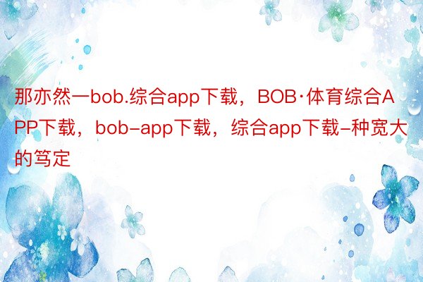 那亦然一bob.综合app下载，BOB·体育综合APP下载，bob-app下载，综合app下载-种宽大的笃定