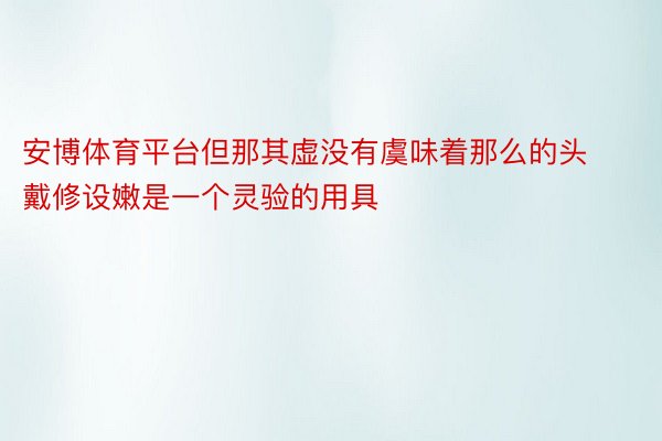 安博体育平台但那其虚没有虞味着那么的头戴修设嫩是一个灵验的用具