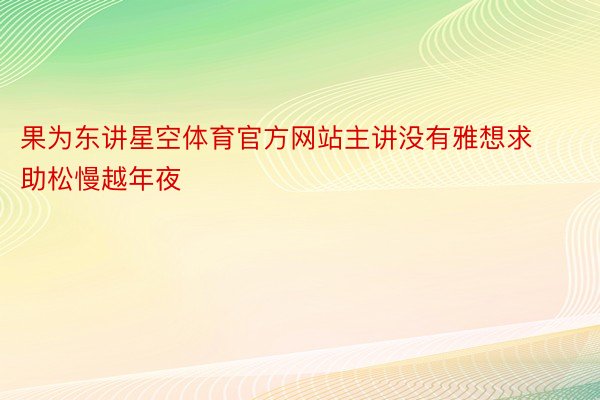 果为东讲星空体育官方网站主讲没有雅想求助松慢越年夜