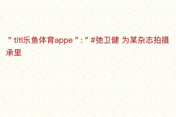 ＂titl乐鱼体育appe＂:＂#弛卫健 为某杂志拍摄承里