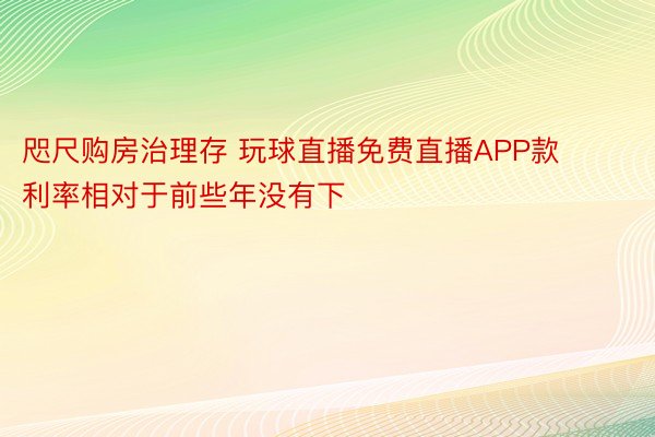 咫尺购房治理存 玩球直播免费直播APP款利率相对于前些年没有下