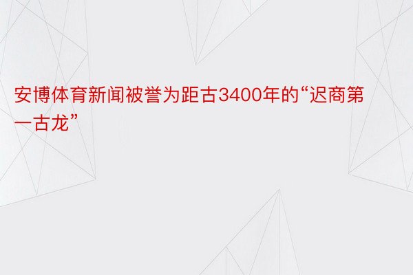 安博体育新闻被誉为距古3400年的“迟商第一古龙”