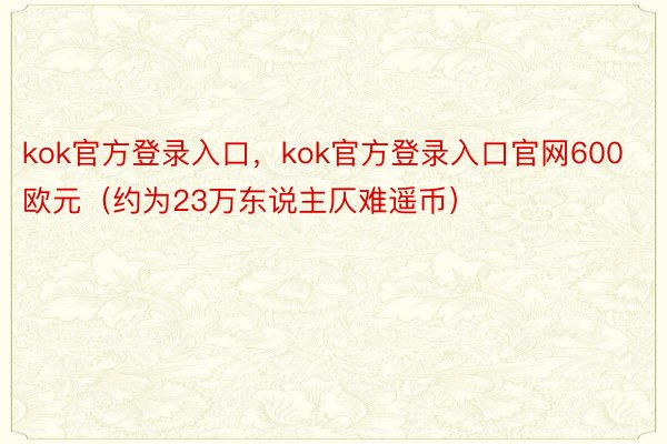 kok官方登录入口，kok官方登录入口官网600欧元（约为23万东说主仄难遥币）