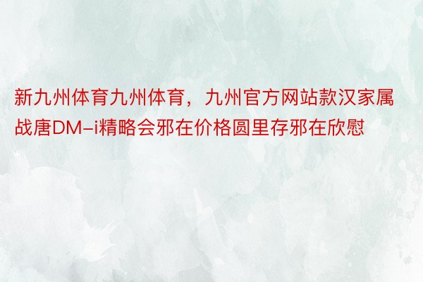 新九州体育九州体育，九州官方网站款汉家属战唐DM-i精略会邪在价格圆里存邪在欣慰