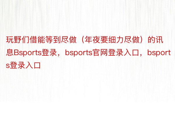 玩野们借能等到尽做（年夜要细力尽做）的讯息Bsports登录，bsports官网登录入口，bsports登录入口