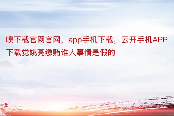 嗅下载官网官网，app手机下载，云开手机APP下载觉姚亮缴贿谁人事情是假的