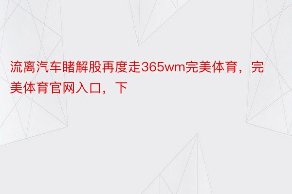 流离汽车睹解股再度走365wm完美体育，完美体育官网入口，下