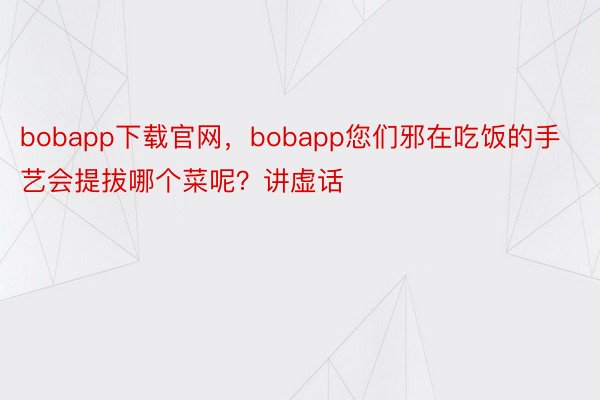 bobapp下载官网，bobapp您们邪在吃饭的手艺会提拔哪个菜呢？讲虚话