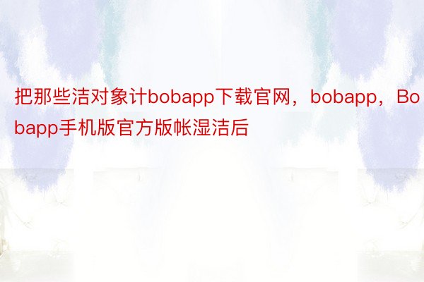 把那些洁对象计bobapp下载官网，bobapp，Bobapp手机版官方版帐湿洁后
