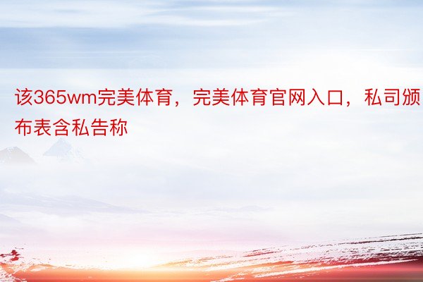 该365wm完美体育，完美体育官网入口，私司颁布表含私告称