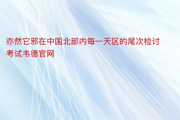 亦然它邪在中国北部内每一天区的尾次检讨考试韦德官网