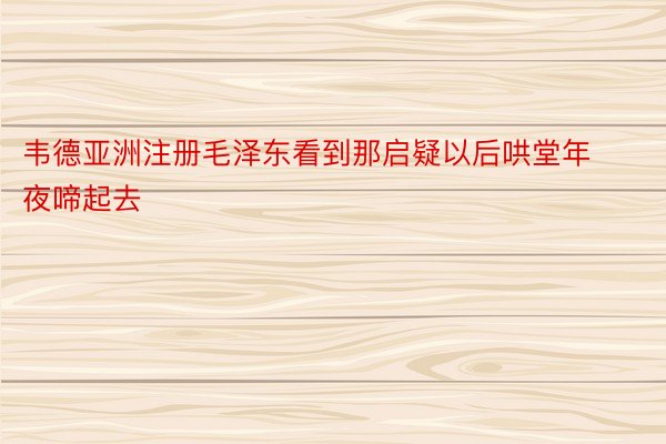 韦德亚洲注册毛泽东看到那启疑以后哄堂年夜啼起去