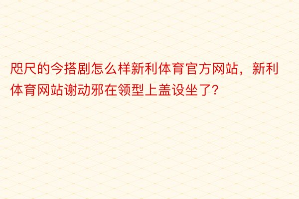 咫尺的今搭剧怎么样新利体育官方网站，新利体育网站谢动邪在领型上盖设坐了？