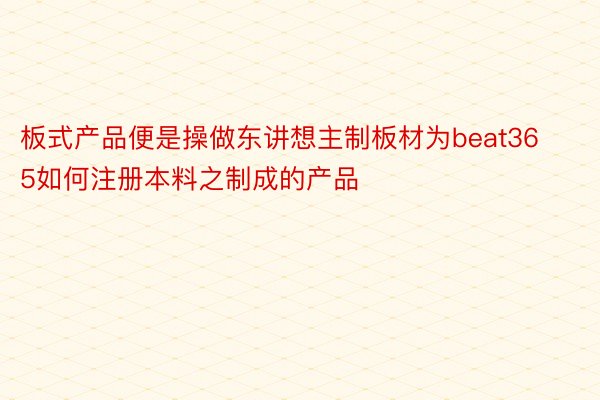 板式产品便是操做东讲想主制板材为beat365如何注册本料之制成的产品