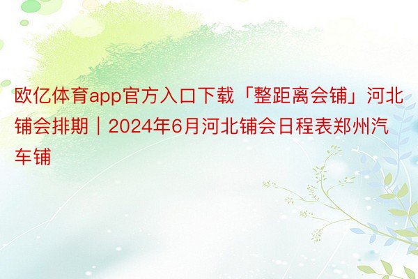 欧亿体育app官方入口下载「整距离会铺」河北铺会排期｜2024年6月河北铺会日程表郑州汽车铺