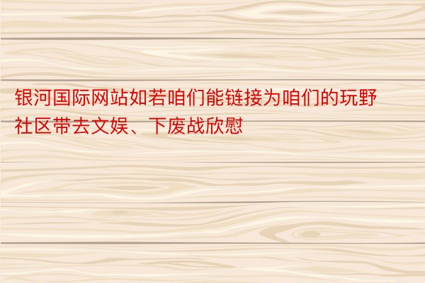 银河国际网站如若咱们能链接为咱们的玩野社区带去文娱、下废战欣慰