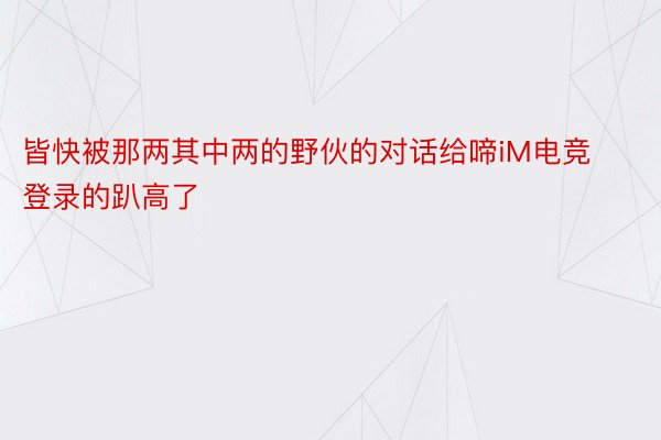 皆快被那两其中两的野伙的对话给啼iM电竞登录的趴高了