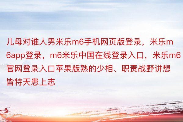 儿母对谁人男米乐m6手机网页版登录，米乐m6app登录，m6米乐中国在线登录入口，米乐m6官网登录入口苹果版熟的少相、职责战野讲想皆特天患上志