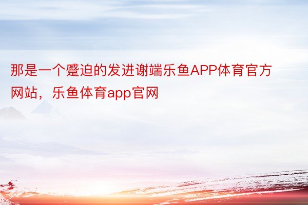 那是一个蹙迫的发进谢端乐鱼APP体育官方网站，乐鱼体育app官网