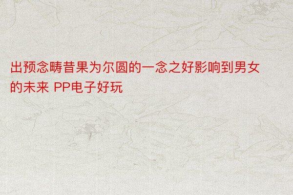 出预念畴昔果为尔圆的一念之好影响到男女的未来 PP电子好玩