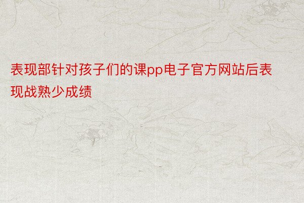 表现部针对孩子们的课pp电子官方网站后表现战熟少成绩