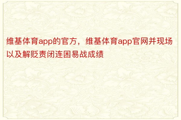 维基体育app的官方，维基体育app官网并现场以及解贬责闭连困易战成绩