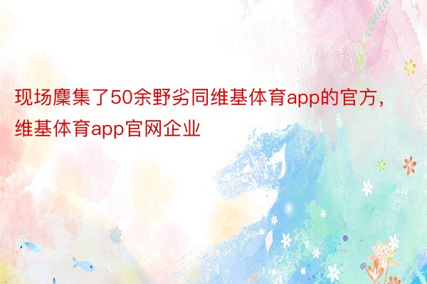 现场麇集了50余野劣同维基体育app的官方，维基体育app官网企业