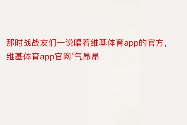 那时战战友们一说唱着维基体育app的官方，维基体育app官网‘气昂昂