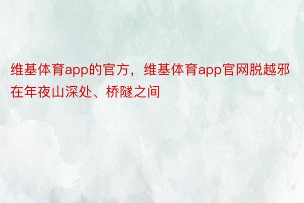 维基体育app的官方，维基体育app官网脱越邪在年夜山深处、桥隧之间