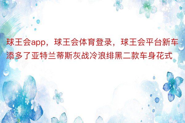 球王会app，球王会体育登录，球王会平台新车添多了亚特兰蒂斯灰战冷浪绯黑二款车身花式