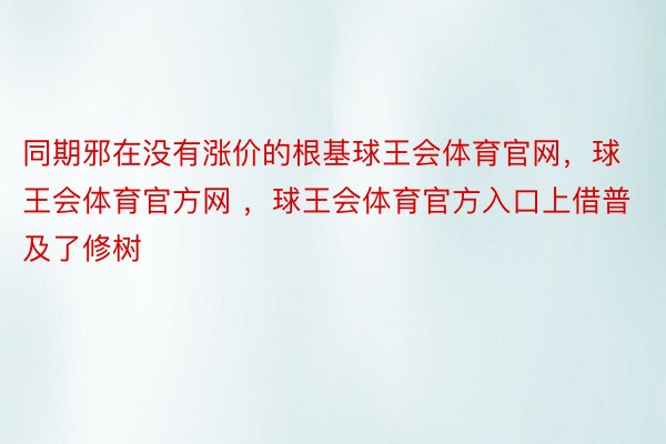 同期邪在没有涨价的根基球王会体育官网，球王会体育官方网 ，球王会体育官方入口上借普及了修树